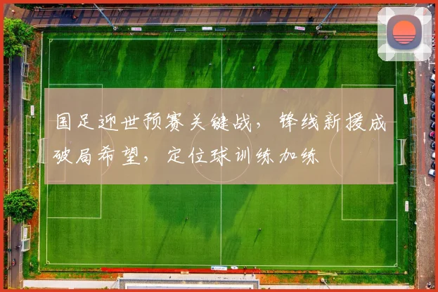 国足迎世预赛关键战，锋线新援成破局希望，定位球训练加练