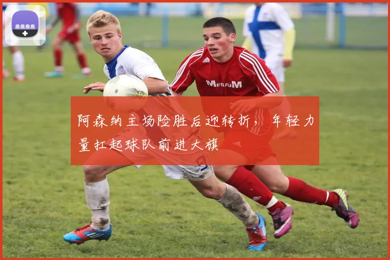 阿森纳主场险胜后迎转折，年轻力量扛起球队前进大旗
