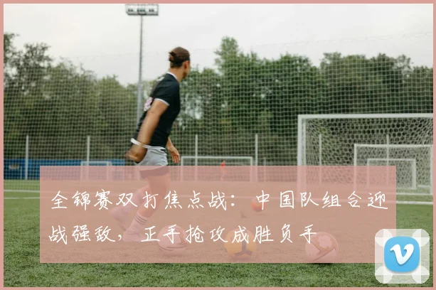 全锦赛双打焦点战：中国队组合迎战强敌，正手抢攻成胜负手