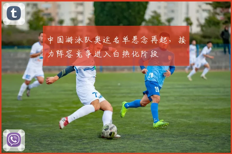中国游泳队奥运名单悬念再起，接力阵容竞争进入白热化阶段